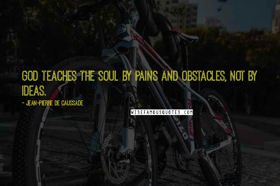 Jean-Pierre De Caussade Quotes: God teaches the soul by pains and obstacles, not by ideas.