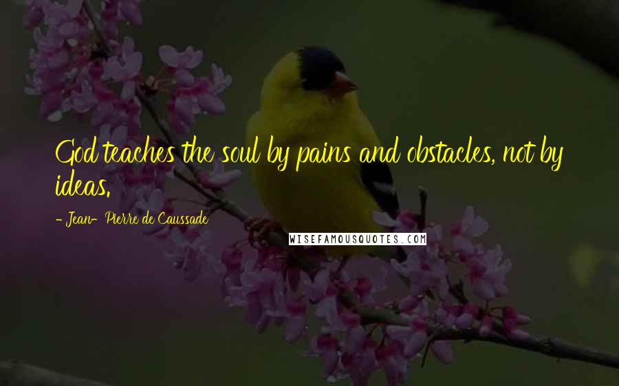 Jean-Pierre De Caussade Quotes: God teaches the soul by pains and obstacles, not by ideas.