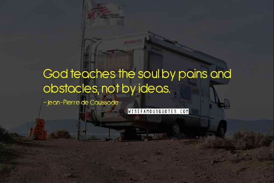 Jean-Pierre De Caussade Quotes: God teaches the soul by pains and obstacles, not by ideas.