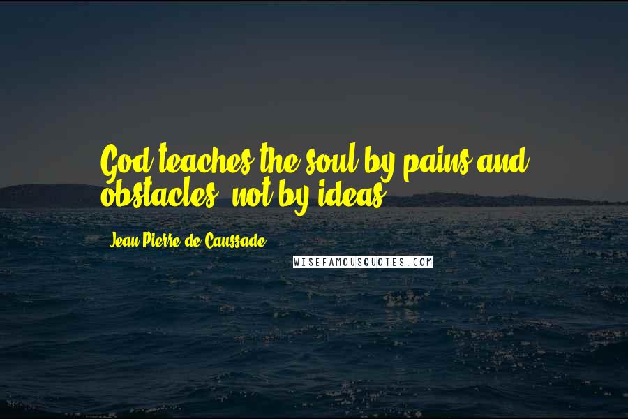 Jean-Pierre De Caussade Quotes: God teaches the soul by pains and obstacles, not by ideas.