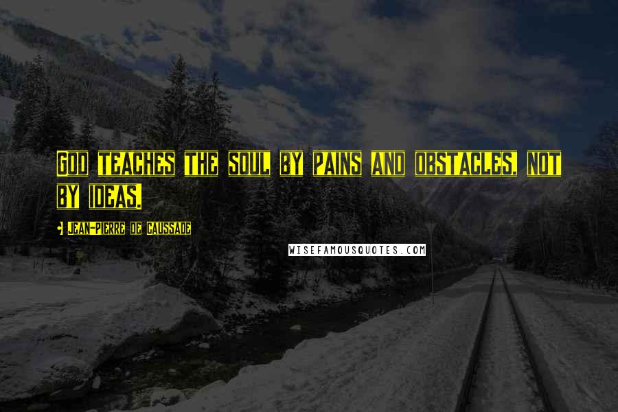 Jean-Pierre De Caussade Quotes: God teaches the soul by pains and obstacles, not by ideas.