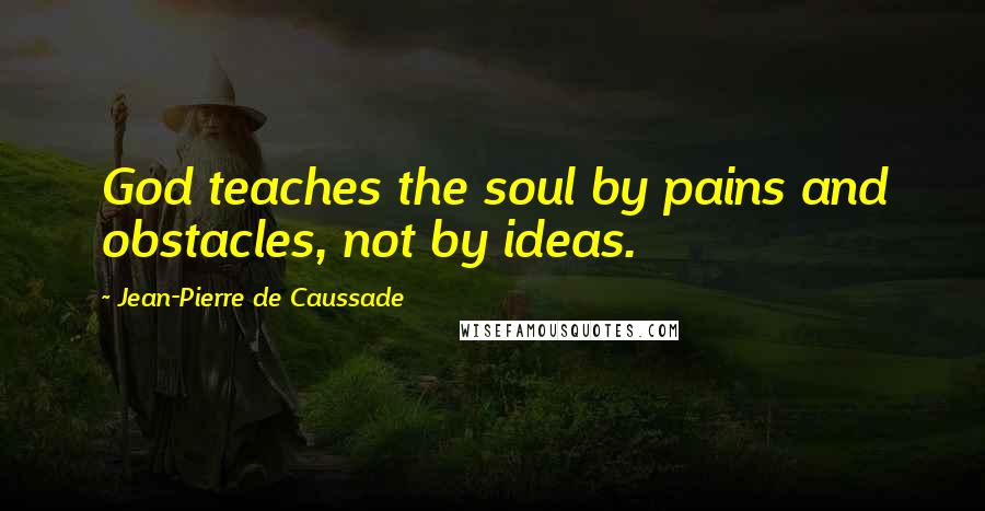 Jean-Pierre De Caussade Quotes: God teaches the soul by pains and obstacles, not by ideas.