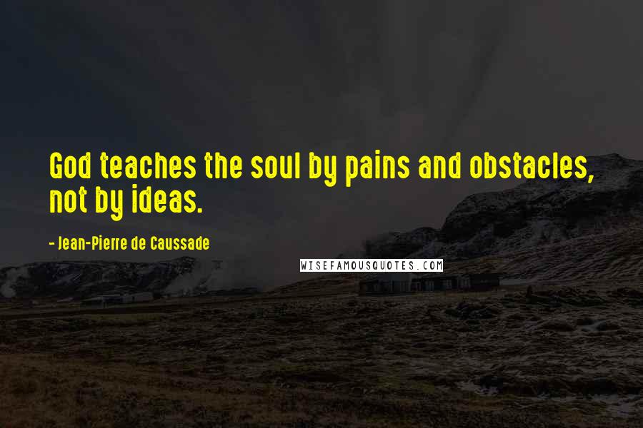 Jean-Pierre De Caussade Quotes: God teaches the soul by pains and obstacles, not by ideas.