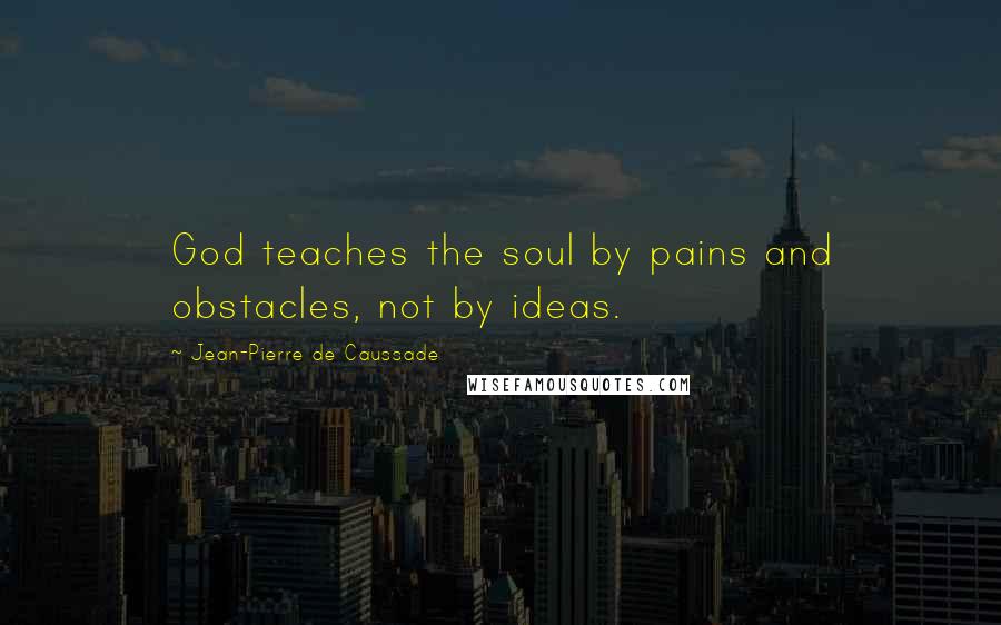 Jean-Pierre De Caussade Quotes: God teaches the soul by pains and obstacles, not by ideas.