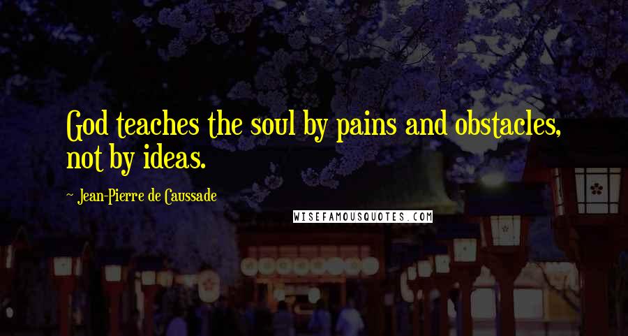 Jean-Pierre De Caussade Quotes: God teaches the soul by pains and obstacles, not by ideas.