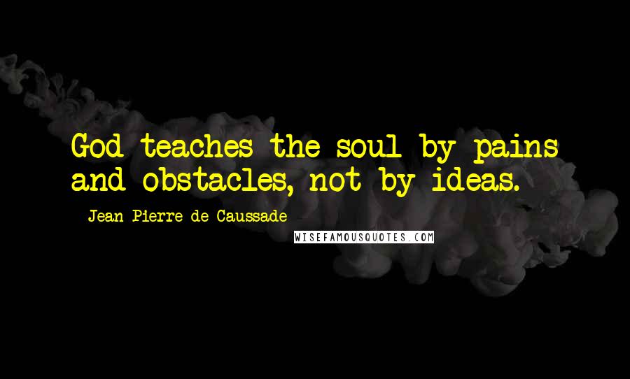 Jean-Pierre De Caussade Quotes: God teaches the soul by pains and obstacles, not by ideas.