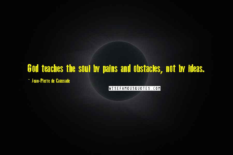 Jean-Pierre De Caussade Quotes: God teaches the soul by pains and obstacles, not by ideas.