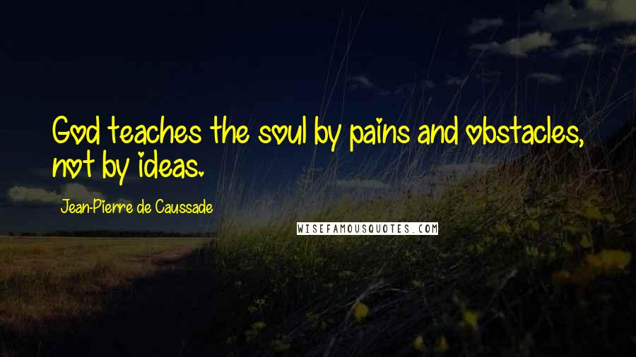 Jean-Pierre De Caussade Quotes: God teaches the soul by pains and obstacles, not by ideas.