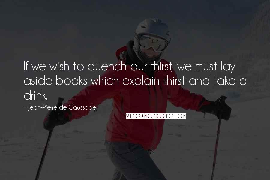 Jean-Pierre De Caussade Quotes: If we wish to quench our thirst, we must lay aside books which explain thirst and take a drink.