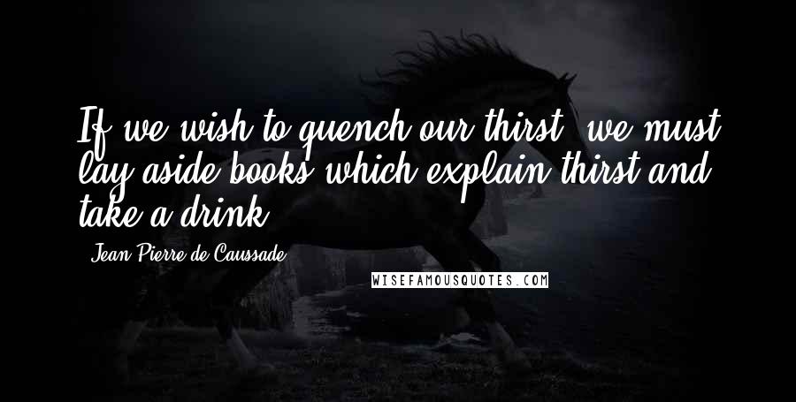 Jean-Pierre De Caussade Quotes: If we wish to quench our thirst, we must lay aside books which explain thirst and take a drink.