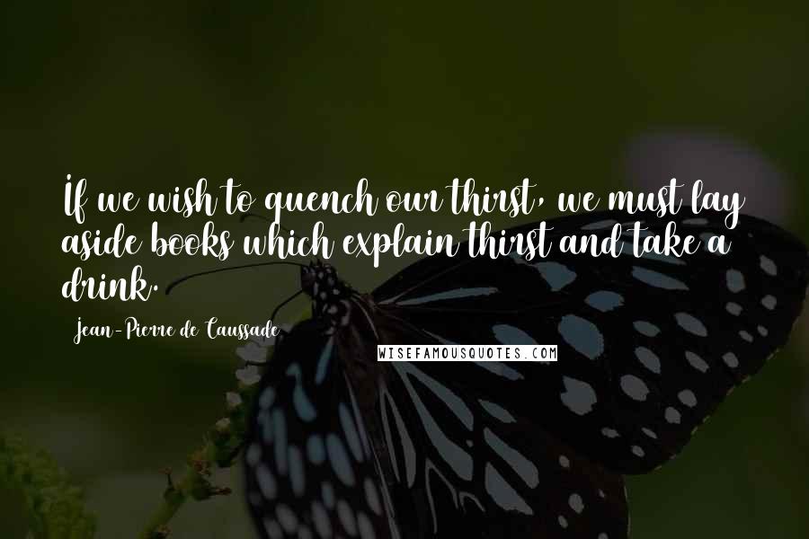 Jean-Pierre De Caussade Quotes: If we wish to quench our thirst, we must lay aside books which explain thirst and take a drink.