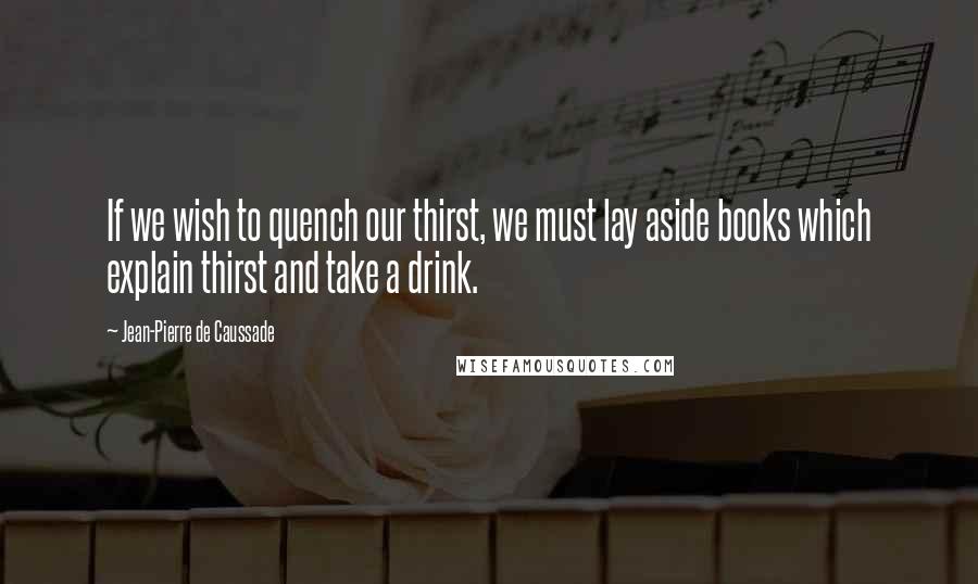 Jean-Pierre De Caussade Quotes: If we wish to quench our thirst, we must lay aside books which explain thirst and take a drink.
