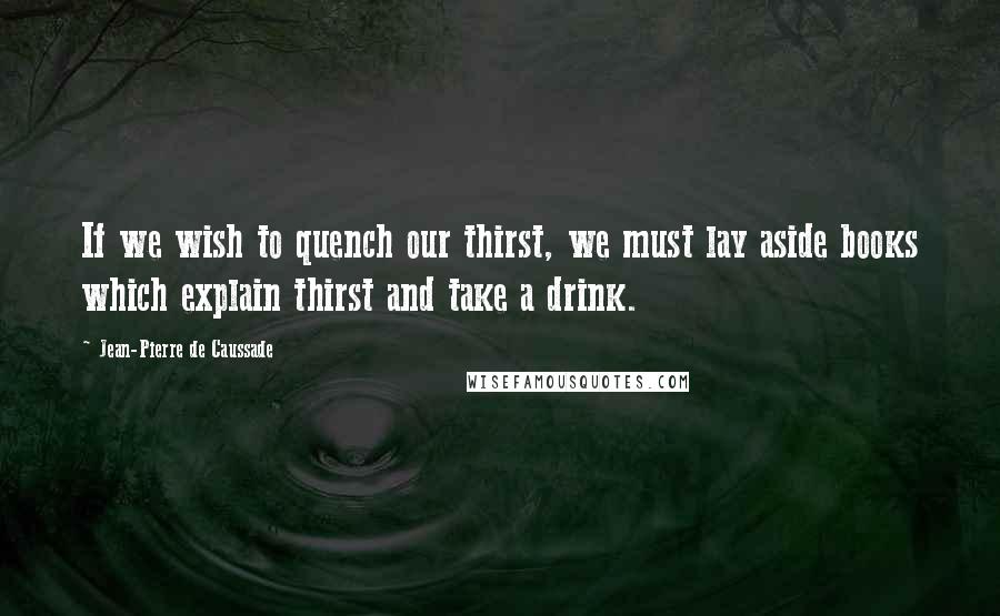 Jean-Pierre De Caussade Quotes: If we wish to quench our thirst, we must lay aside books which explain thirst and take a drink.