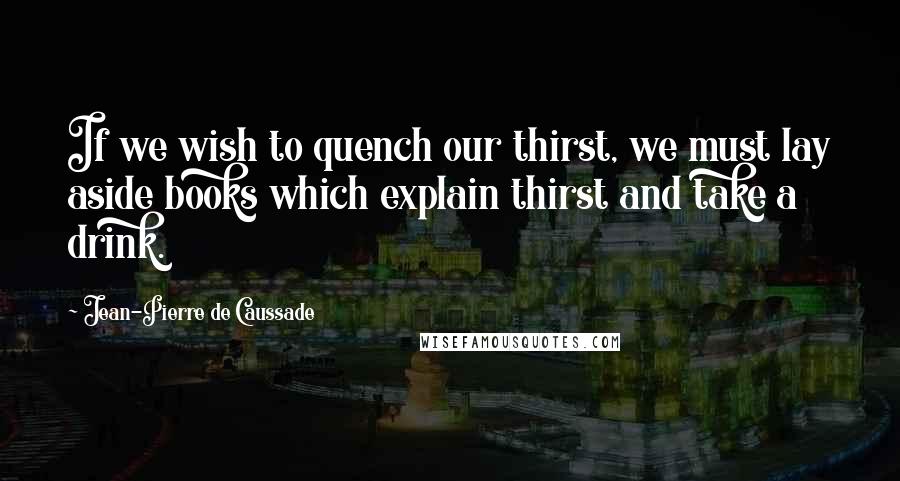 Jean-Pierre De Caussade Quotes: If we wish to quench our thirst, we must lay aside books which explain thirst and take a drink.