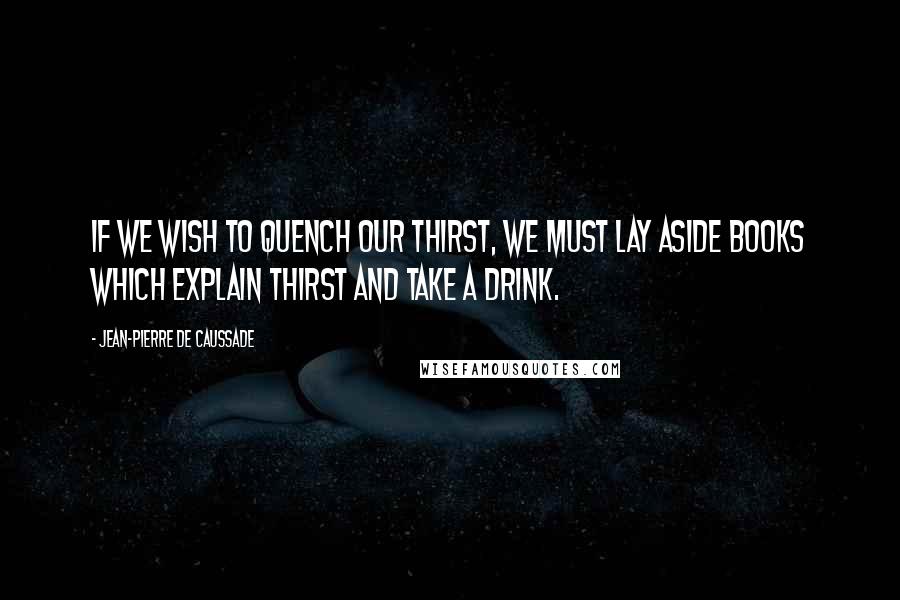 Jean-Pierre De Caussade Quotes: If we wish to quench our thirst, we must lay aside books which explain thirst and take a drink.