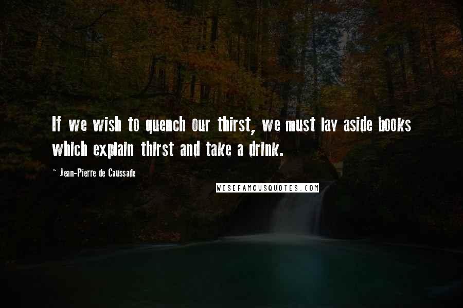 Jean-Pierre De Caussade Quotes: If we wish to quench our thirst, we must lay aside books which explain thirst and take a drink.