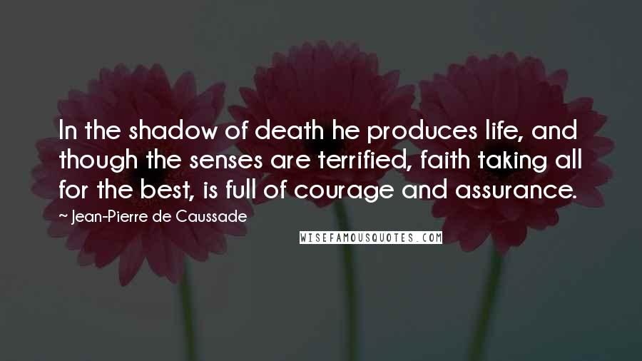 Jean-Pierre De Caussade Quotes: In the shadow of death he produces life, and though the senses are terrified, faith taking all for the best, is full of courage and assurance.