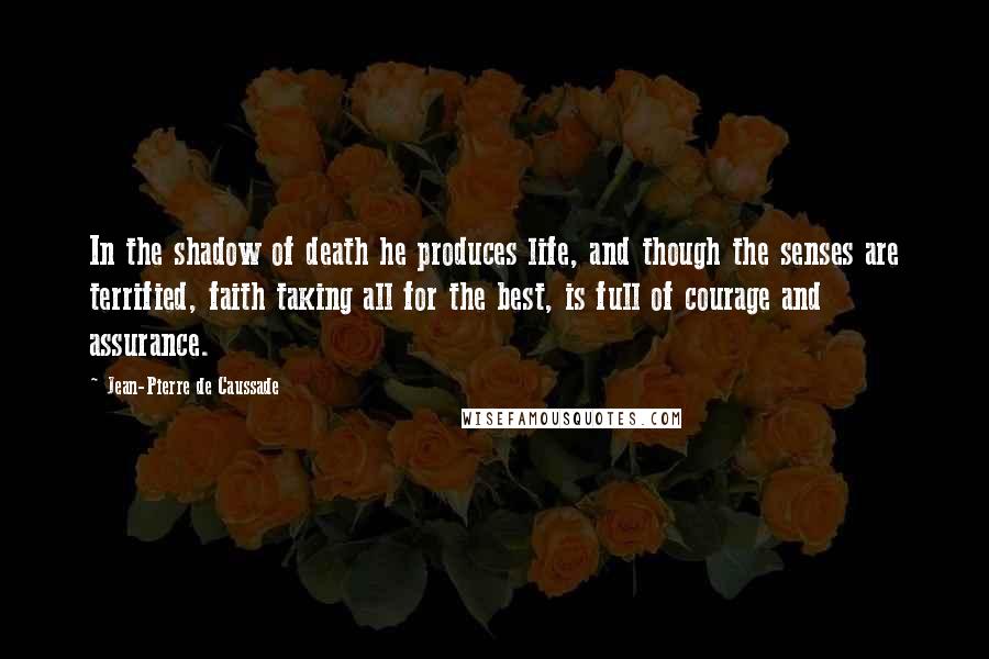 Jean-Pierre De Caussade Quotes: In the shadow of death he produces life, and though the senses are terrified, faith taking all for the best, is full of courage and assurance.