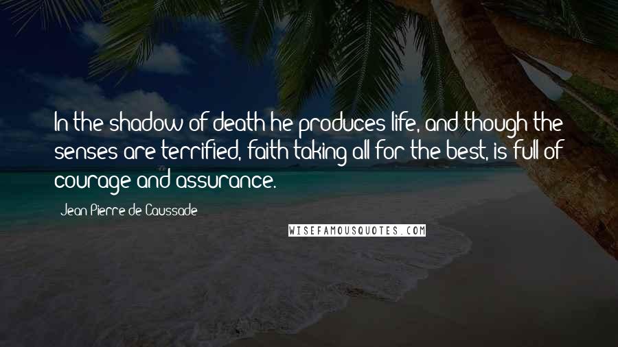 Jean-Pierre De Caussade Quotes: In the shadow of death he produces life, and though the senses are terrified, faith taking all for the best, is full of courage and assurance.