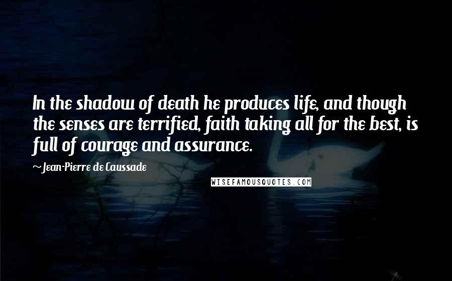 Jean-Pierre De Caussade Quotes: In the shadow of death he produces life, and though the senses are terrified, faith taking all for the best, is full of courage and assurance.