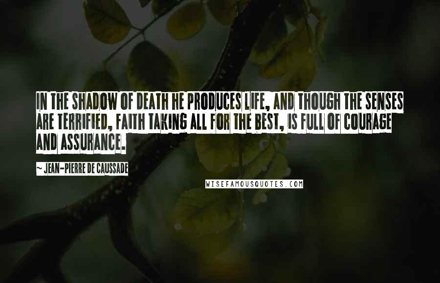 Jean-Pierre De Caussade Quotes: In the shadow of death he produces life, and though the senses are terrified, faith taking all for the best, is full of courage and assurance.