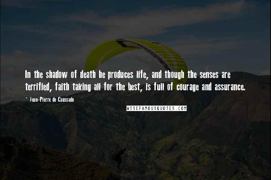 Jean-Pierre De Caussade Quotes: In the shadow of death he produces life, and though the senses are terrified, faith taking all for the best, is full of courage and assurance.