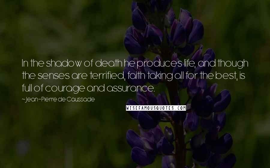 Jean-Pierre De Caussade Quotes: In the shadow of death he produces life, and though the senses are terrified, faith taking all for the best, is full of courage and assurance.