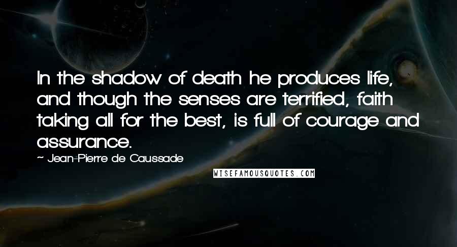 Jean-Pierre De Caussade Quotes: In the shadow of death he produces life, and though the senses are terrified, faith taking all for the best, is full of courage and assurance.