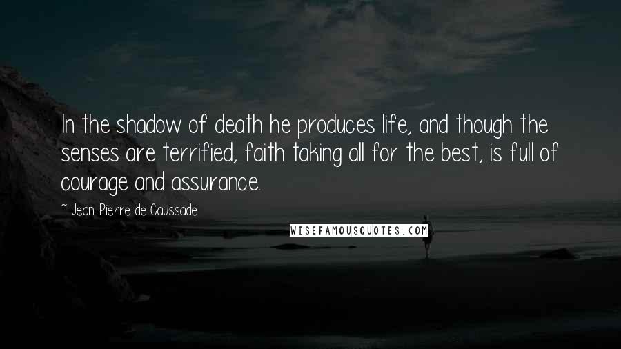 Jean-Pierre De Caussade Quotes: In the shadow of death he produces life, and though the senses are terrified, faith taking all for the best, is full of courage and assurance.