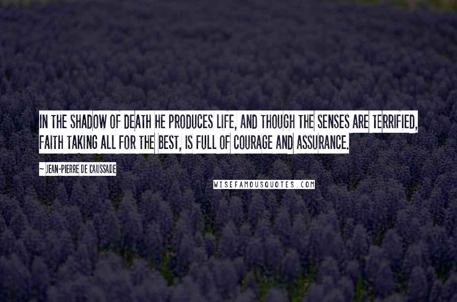 Jean-Pierre De Caussade Quotes: In the shadow of death he produces life, and though the senses are terrified, faith taking all for the best, is full of courage and assurance.