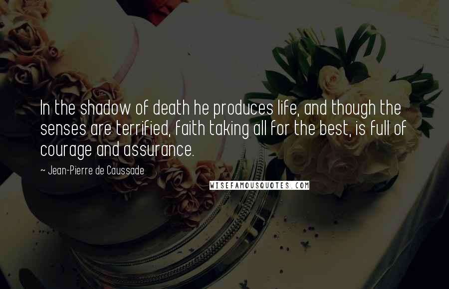 Jean-Pierre De Caussade Quotes: In the shadow of death he produces life, and though the senses are terrified, faith taking all for the best, is full of courage and assurance.