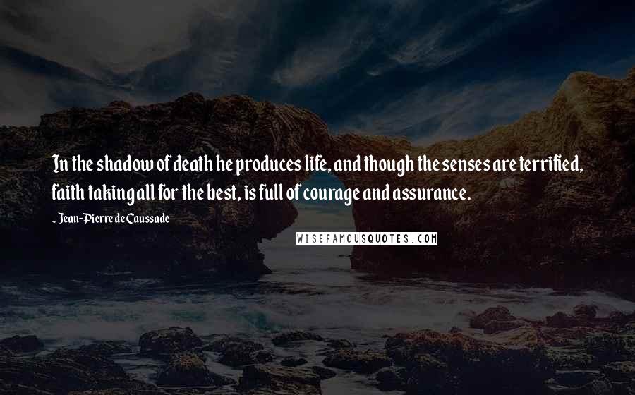 Jean-Pierre De Caussade Quotes: In the shadow of death he produces life, and though the senses are terrified, faith taking all for the best, is full of courage and assurance.