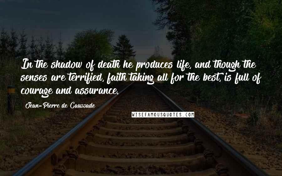 Jean-Pierre De Caussade Quotes: In the shadow of death he produces life, and though the senses are terrified, faith taking all for the best, is full of courage and assurance.