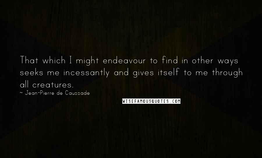 Jean-Pierre De Caussade Quotes: That which I might endeavour to find in other ways seeks me incessantly and gives itself to me through all creatures.