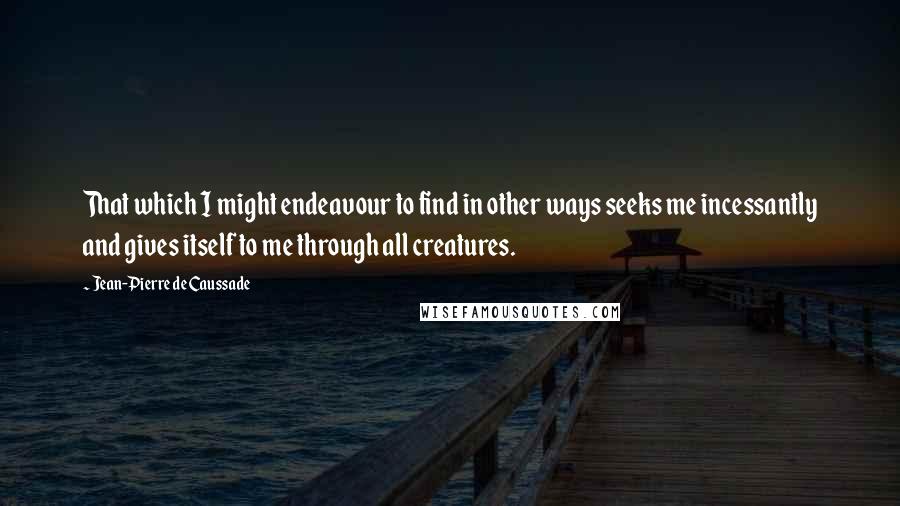 Jean-Pierre De Caussade Quotes: That which I might endeavour to find in other ways seeks me incessantly and gives itself to me through all creatures.