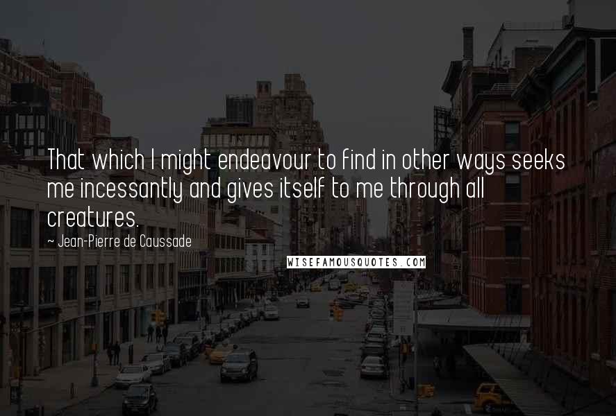 Jean-Pierre De Caussade Quotes: That which I might endeavour to find in other ways seeks me incessantly and gives itself to me through all creatures.