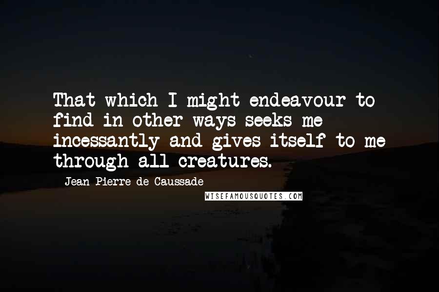 Jean-Pierre De Caussade Quotes: That which I might endeavour to find in other ways seeks me incessantly and gives itself to me through all creatures.