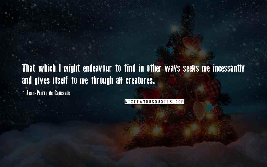 Jean-Pierre De Caussade Quotes: That which I might endeavour to find in other ways seeks me incessantly and gives itself to me through all creatures.