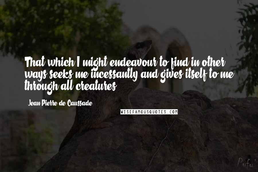Jean-Pierre De Caussade Quotes: That which I might endeavour to find in other ways seeks me incessantly and gives itself to me through all creatures.