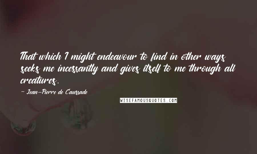 Jean-Pierre De Caussade Quotes: That which I might endeavour to find in other ways seeks me incessantly and gives itself to me through all creatures.