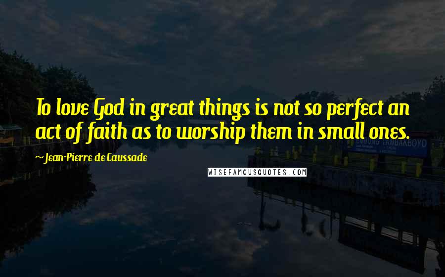 Jean-Pierre De Caussade Quotes: To love God in great things is not so perfect an act of faith as to worship them in small ones.