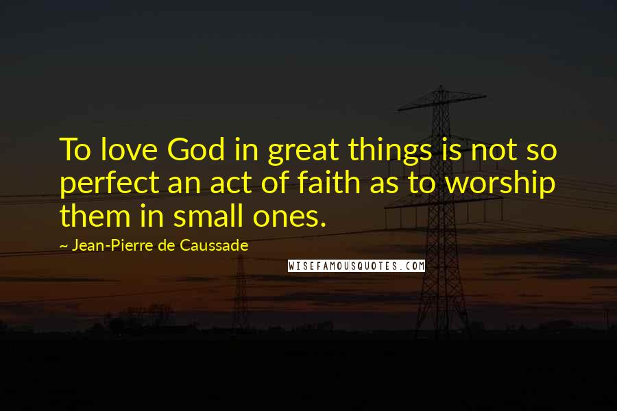 Jean-Pierre De Caussade Quotes: To love God in great things is not so perfect an act of faith as to worship them in small ones.