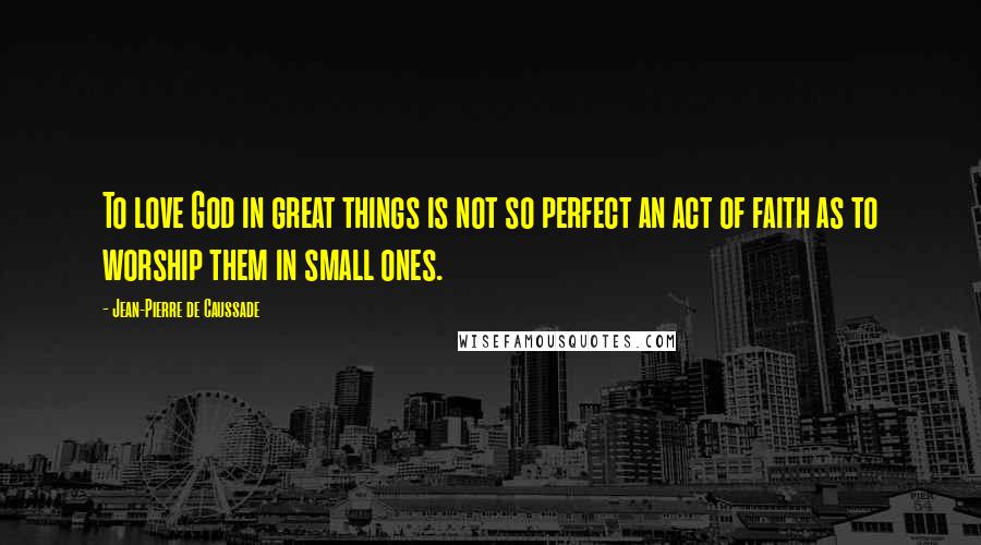 Jean-Pierre De Caussade Quotes: To love God in great things is not so perfect an act of faith as to worship them in small ones.