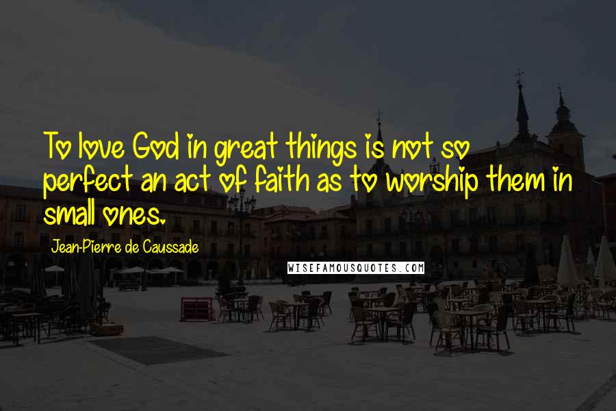 Jean-Pierre De Caussade Quotes: To love God in great things is not so perfect an act of faith as to worship them in small ones.