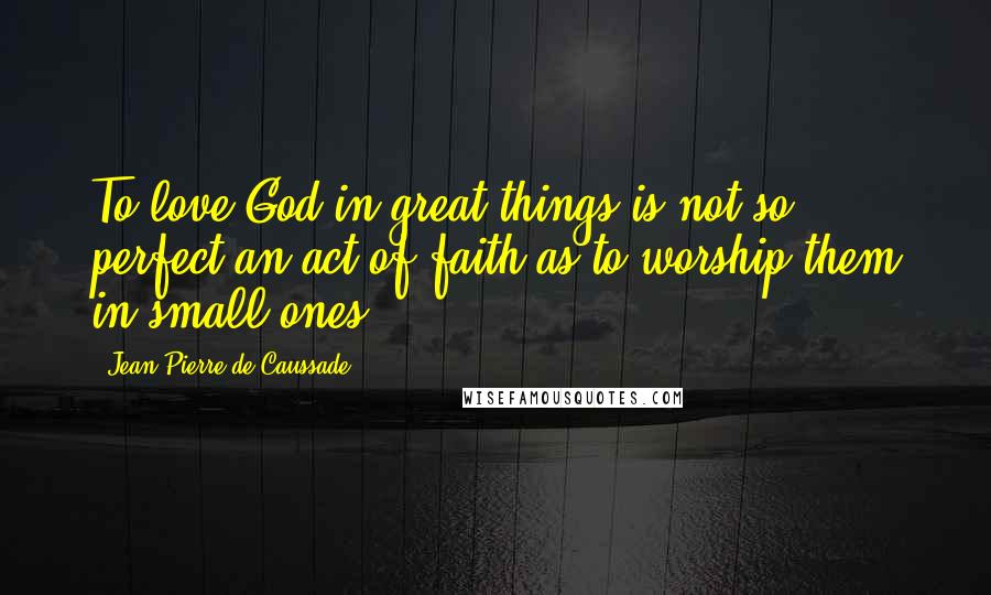 Jean-Pierre De Caussade Quotes: To love God in great things is not so perfect an act of faith as to worship them in small ones.