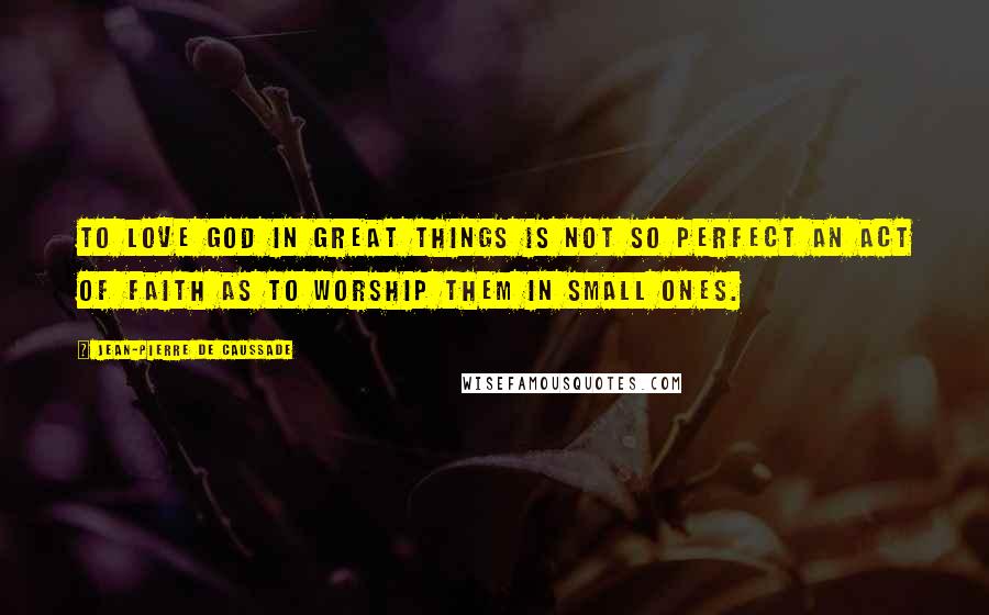 Jean-Pierre De Caussade Quotes: To love God in great things is not so perfect an act of faith as to worship them in small ones.