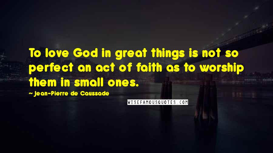 Jean-Pierre De Caussade Quotes: To love God in great things is not so perfect an act of faith as to worship them in small ones.