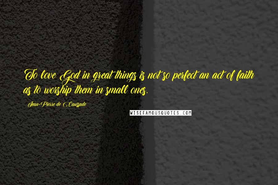 Jean-Pierre De Caussade Quotes: To love God in great things is not so perfect an act of faith as to worship them in small ones.