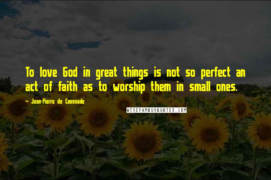 Jean-Pierre De Caussade Quotes: To love God in great things is not so perfect an act of faith as to worship them in small ones.