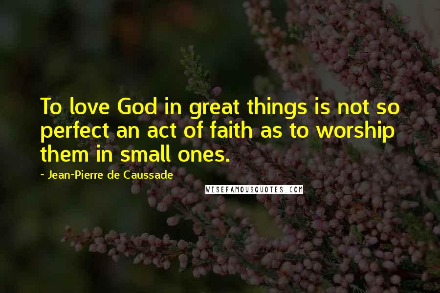 Jean-Pierre De Caussade Quotes: To love God in great things is not so perfect an act of faith as to worship them in small ones.